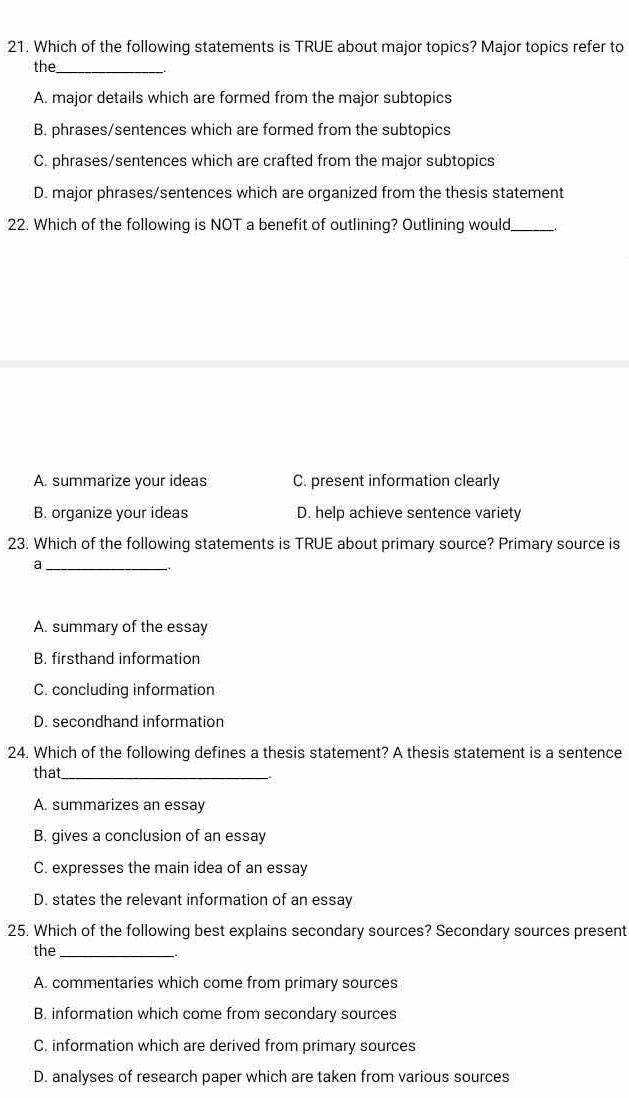 Which of the following statements is TRUE about major topics? Major topics refer to
the_
A. major details which are formed from the major subtopics
B. phrases/sentences which are formed from the subtopics
C. phrases/sentences which are crafted from the major subtopics
D. major phrases/sentences which are organized from the thesis statement
22. Which of the following is NOT a benefit of outlining? Outlining would_
A. summarize your ideas C. present information clearly
B. organize your ideas D. help achieve sentence variety
23. Which of the following statements is TRUE about primary source? Primary source is
_a
A. summary of the essay
B. firsthand information
C. concluding information
D. secondhand information
24. Which of the following defines a thesis statement? A thesis statement is a sentence
that_
A. summarizes an essay
B. gives a conclusion of an essay
C. expresses the main idea of an essay
D. states the relevant information of an essay
25. Which of the following best explains secondary sources? Secondary sources present
the_
A. commentaries which come from primary sources
B. information which come from secondary sources
C. information which are derived from primary sources
D. analyses of research paper which are taken from various sources