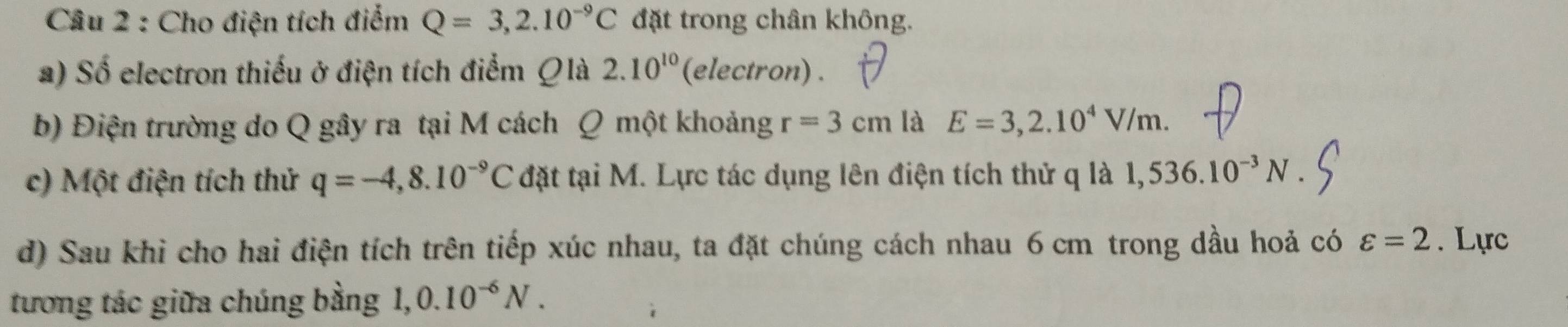 Cho điện tích điểm Q=3,2.10^(-9)C đặt trong chân không. 
a) Số electron thiếu ở điện tích điểm Qlà 2.10^(10) (electron) . 
b) Điện trường do Q gây ra tại M cách Q một khoảng r=3cm là E=3,2.10^4V/m. 
c) Một điện tích thử q=-4,8.10^(-9)C đặt tại M. Lực tác dụng lên điện tích thử q là 1,536.10^(-3)N. 
d) Sau khi cho hai điện tích trên tiếp xúc nhau, ta đặt chúng cách nhau 6 cm trong dầu hoả có varepsilon =2. Lực 
tương tác giữa chúng bằng 1 0.10^(-6)N.