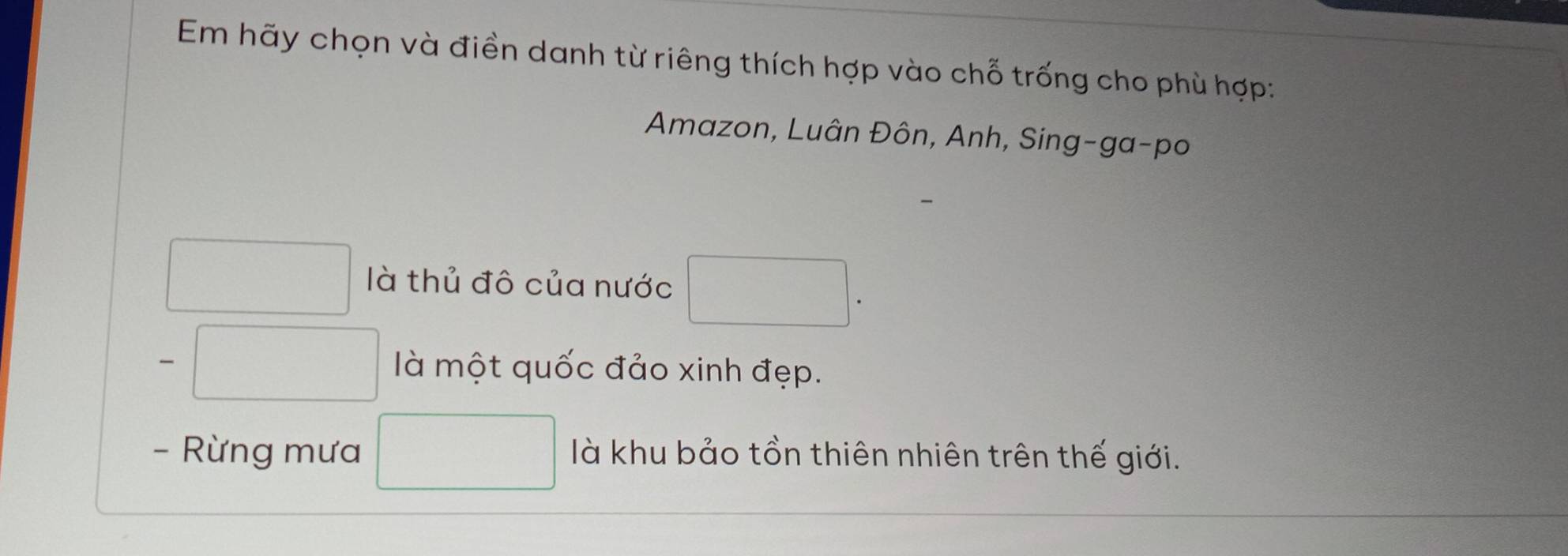 Em hãy chọn và điền danh từ riêng thích hợp vào chỗ trống cho phù hợp: 
Amazon, Luân Đôn, Anh, Sing-ga-po 
□  □  là thủ đô của nước □. 
□  là một quốc đảo xinh đẹp. 
- Rừng mưa □ là khu bảo tồn thiên nhiên trên thế giới.