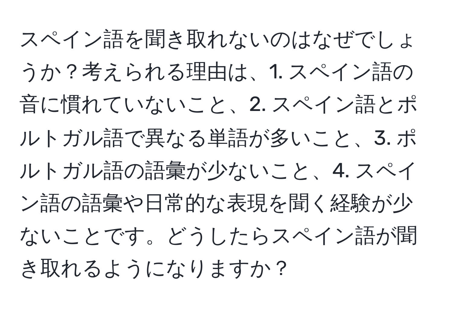 スペイン語を聞き取れないのはなぜでしょうか？考えられる理由は、1. スペイン語の音に慣れていないこと、2. スペイン語とポルトガル語で異なる単語が多いこと、3. ポルトガル語の語彙が少ないこと、4. スペイン語の語彙や日常的な表現を聞く経験が少ないことです。どうしたらスペイン語が聞き取れるようになりますか？