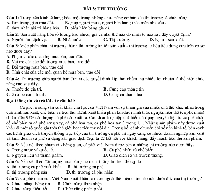 thị trưỜng
Câu 1: Trong nền kinh tế hàng hóa, một trong những chức năng cơ bản của thị trường là chức năng
A. làm trung gian trao đổi. B. giúp người mua , người bán hàng thỏa mãn nhu cầu .
C. thừa nhận giá trị hàng hóa. D. biểu hiện bằng giá cả.
Câu 2: Sản xuất hàng hóa số lượng bao nhiêu, giá cả như thế nào do nhân tố nào sau đây quyết định?
A. Người làm dịch vụ. B. Nhà nước. C. Thị trường. D. Người sản xuất.
Câu 3: Việc phân chia thị trường thành thị trường tư liệu sản xuất - thị trường tư liệu tiêu dùng dựa trên cơ sờ
nào dưới đây?
A. Phạm vi các quan hệ mua bán, trao đồi.
B. Vai trò của các đổi tượng mua bán, trao đổi.
C. Đối tượng mua bán, trao đồi.
D. Tính chất của các mối quan hệ mua bán, trao đổi.
Câu 4: Thị trường giúp người bán đưa ra các quyết định kịp thời nhằm thu nhiều lợi nhuận là thể hiện chức
năng nào sau đây?
A. Thước đo giá trị. B. Cung cấp thông tin.
C. Xóa bỏ cạnh tranh. D. Công cụ thanh toán.
Đọc thông tin và trả lời các câu hồi:
Cả phê là nông sản xuất khẩu chủ lực của Việt Nam với sự tham gia của nhiều chủ thể khác nhau trong
quá trình sản xuất, chế biển và tiêu thụ. Kênh xuất khẩu phần lớn dưới hình thức nguyên liệu thô (cả phê nhân)
chiếm đến 95% sản lượng cả phê sản xuất ra. Các doanh nghiệp chế biển sử dụng nguyên liệu từ cả phê nhân
để chế biến ra cả phê rang xay, cả phê hoả tan, cả phê hoả tan 3 trong 1,... Những sản phẩm này được xuất
khẩu đi một số quốc gia trên thế giới hoặc tiêu thụ nội địa. Trong bối cảnh chuyển đổi số nền kinh tế, bên cạnh
các kênh giao dịch truyền thống trực tiếp của thị trường cả phê thì ngày cảng có nhiều doanh nghiệp sản xuất
và kinh doanh cả phê sử dụng sản giao dịch điện tứ để kết nổi với khách háng, đẩy mạnh tiểu thụ sản phẩm.
Câu 5: Nếu xét theo phạm vi không gian, cả phê Việt Nam được bán ở những thị trường nào dưới đây?
A. Trong nước và quốc tế. B. Cả phê nhân và chế biển
C. Nguyên liệu và thành phầm. D. Giao dịch số và truyền thống.
Câu 6: Nếu xét theo đổi tượng mua bán giao dịch, thông tin trên đề cập tới
A. thị trường cả phê xuất khẩu. B. thị trường cả phê
C. thị trường nông sản. D. thị trường cả phê nhân
Câu 7: Cả phê nhân của Việt Nam xuất khẩu ra nước ngoài thể hiện chức nào nào dưới đây của thị trường?
A. Chức năng thông tin. B. Chức năng thừa nhận .
C. Chức năng điều tiết D. Chức năng phân phối