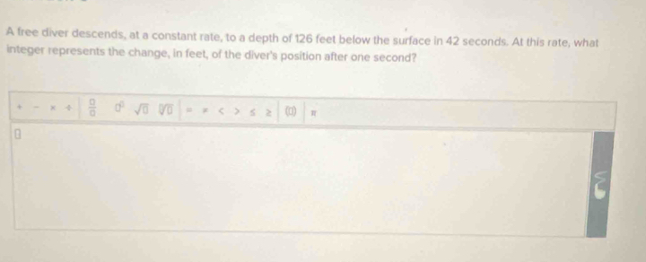 A free diver descends, at a constant rate, to a depth of 126 feet below the surface in 42 seconds. At this rate, what 
integer represents the change, in feet, of the diver's position after one second? 
+ - x  □ /□   a^0 sqrt(0) overline 0]□  < (□) π