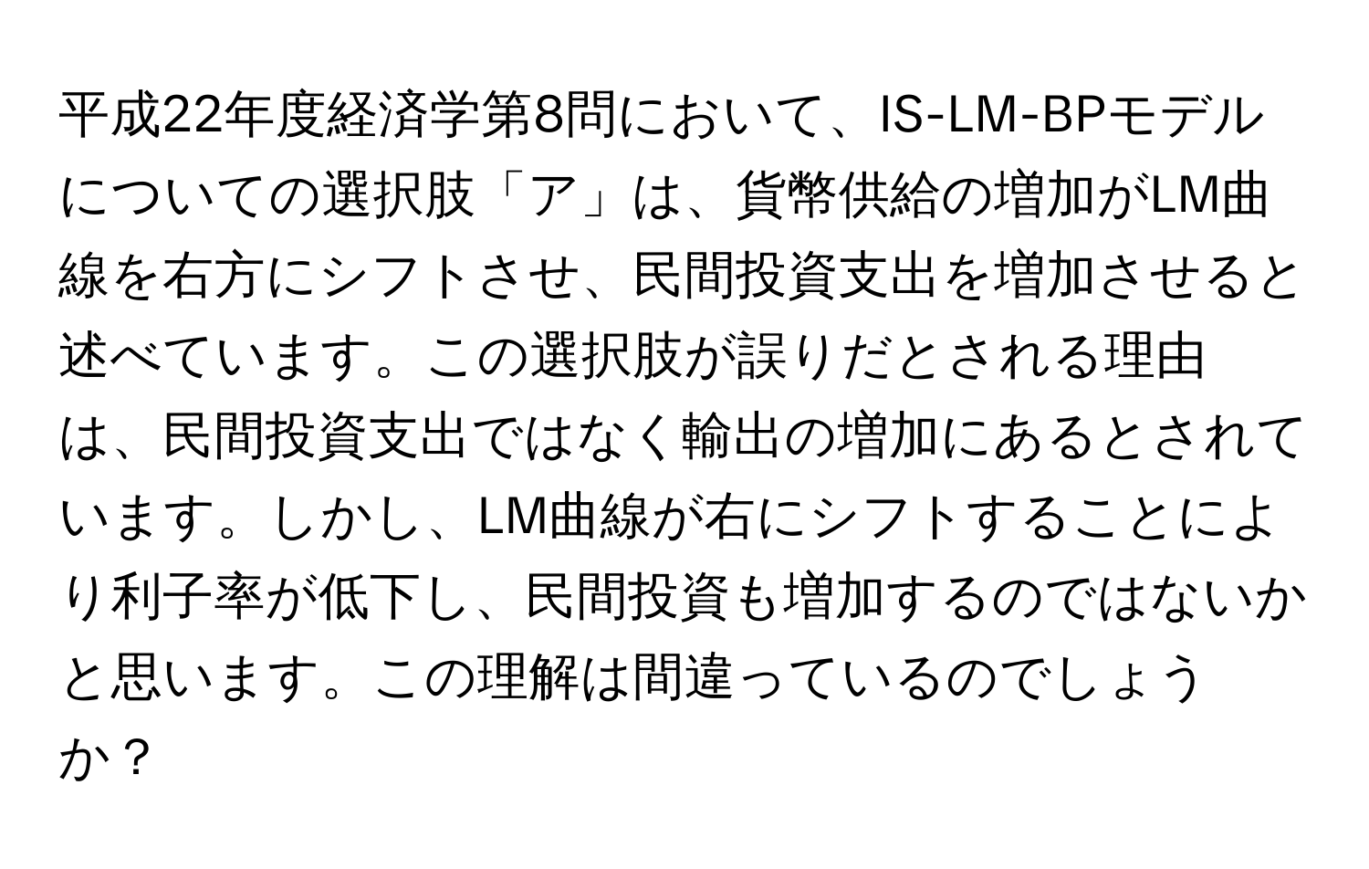 平成22年度経済学第8問において、IS-LM-BPモデルについての選択肢「ア」は、貨幣供給の増加がLM曲線を右方にシフトさせ、民間投資支出を増加させると述べています。この選択肢が誤りだとされる理由は、民間投資支出ではなく輸出の増加にあるとされています。しかし、LM曲線が右にシフトすることにより利子率が低下し、民間投資も増加するのではないかと思います。この理解は間違っているのでしょうか？