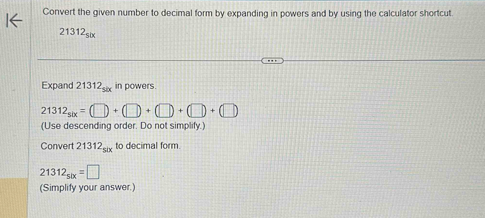 Convert the given number to decimal form by expanding in powers and by using the calculator shortcut.
21312_six
Expand 21312_six in powers.
21312_six=(□ )+(□ )+(□ )+(□ )+(□ )
(Use descending order. Do not simplify.) 
Convert 21312_six to decimal form.
21312_six=□
(Simplify your answer.)