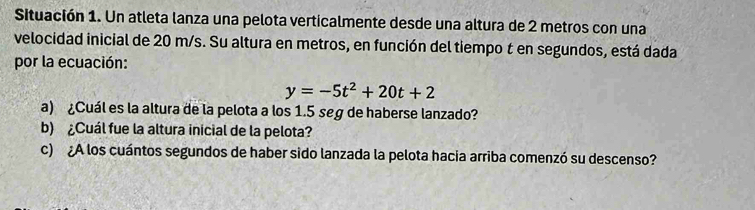 Situación 1. Un atleta lanza una pelota verticalmente desde una altura de 2 metros con una 
velocidad inicial de 20 m/s. Su altura en metros, en función del tiempo t en segundos, está dada 
por la ecuación:
y=-5t^2+20t+2
a) ¿Cuál es la altura de la pelota a los 1.5 seg de haberse lanzado? 
b) ¿Cuál fue la altura inicial de la pelota? 
c) A los cuántos segundos de haber sido lanzada la pelota hacia arriba comenzó su descenso?