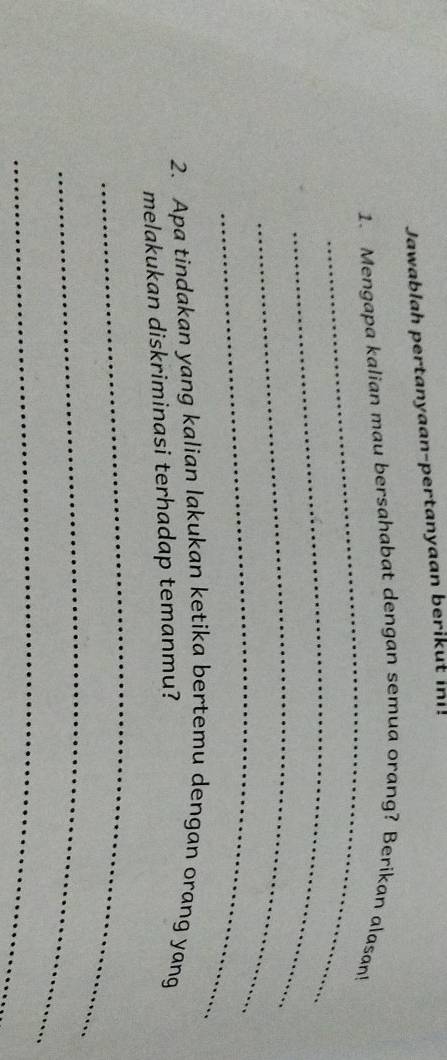 Jawablah pertanyaan-pertanyaan berikut i! 
_ 
1. Mengapa kalian mau bersahabat dengan semua orang? Berikan alasan! 
_ 
_ 
_ 
2. Apa tindakan yang kalian lakukan ketika bertemu dengan orang yang 
melakukan diskriminasi terhadap temanmu? 
_ 
_ 
_