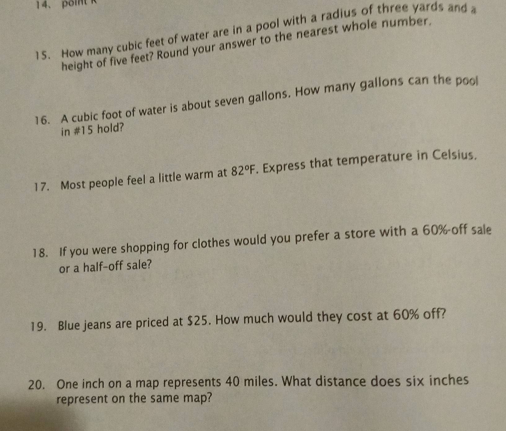 point R 
15. How many cubic feet of water are in a pool with a radius of three yards and a 
height of five feet? Round your answer to the nearest whole number. 
16. A cubic foot of water is about seven gallons. How many gallons can the pool 
in #15 hold? 
17. Most people feel a little warm at 82°F. Express that temperature in Celsius. 
18. If you were shopping for clothes would you prefer a store with a 60% off sale 
or a half-off sale? 
19. Blue jeans are priced at $25. How much would they cost at 60% off? 
20. One inch on a map represents 40 miles. What distance does six inches
represent on the same map?