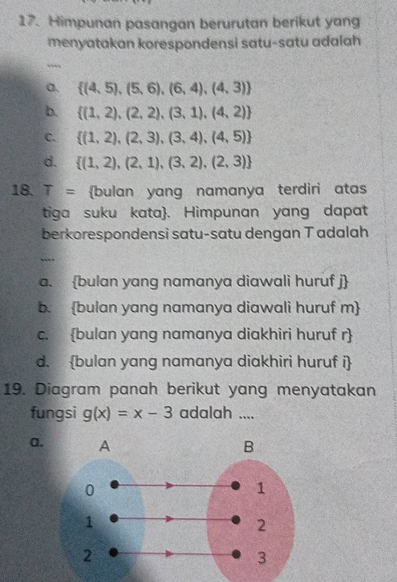 Himpunan pasangan berurutan berikut yang
menyatakan korespondensi satu-satu adalah
“
a.  (4,5),(5,6),(6,4),(4,3)
b.  (1,2),(2,2),(3,1),(4,2)
C.  (1,2),(2,3),(3,4),(4,5)
d.  (1,2),(2,1),(3,2),(2,3)
18. a T= bulan yang namanya terdiri atas
tiga suku kata. Himpunan yang dapat
berkorespondensi satu-satu dengan T adalah
..
a. bulan yang namanya diawali huruf j
b. bulan yang namanya diawali huruf m 
c. bulan yang namanya diakhiri huruf r
d. bulan yang namanya diakhiri huruf i
19. Diagram panah berikut yang menyatakan
fungsi g(x)=x-3 adalah ....
a