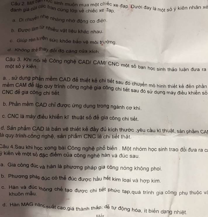 Một tan nọc sinh muôn mua một chiếc xe đạp. Dưới đay là một số ý kiên nhân xé
đánh giá của các ban cùng lớp về chiếc xe đạp.
a. Di chuyển nhẹ nhàng nhờ động co điện
h. Được làm từ nhiều vật liệu khác nhau.
c. Giúp rèn luyện sức khỏe bảo vệ môi trường.
d. Không thể thay đổi độ căng của xích.
Câu 3. Khi nói về Công nghệ CAD/ CAM/ CNC một số bạn học sinh thảo luận đưa ra
một số ý kiến
a. . sử dụng phần mềm CAD đễ thiết kế chi tiết sau đó chuyển mô hình thiết kế đến phần
mềm CAM để lập quy trình công nghệ gia công chi tiết sau đó sử dụng máy điều khiển số
CNC đễ gia công chi tiết.
b, Phần mềm CAD chỉ được ứng dụng trong ngành cơ khí.
c. CNC là máy điều khiễn kĩ thuật số đễ gia công chi tiết.
d. Sản phẩm CAD là bản vẽ thiết kế đầy đủ kích thước ,yêu cầu kĩ thuật, sản phẩm CAB
là quy trình công nghệ, sản phẩm CNC là chi tiết thật.
Câu 4.Sau khi học xong bài Công nghệ phổ biến . Một nhóm học sinh trao đổi đưa ra ca
ý kiến về một số đặc điểm của công nghê hàn và đúc sau.
a. Gia công đúc và hàn là phương pháp gia công nóng không phoi.
b. Phương pháp đúc có thể đúc được hầu hết kim loại và hợp kim.
c. Hàn và đúc không chế tạo được chi tiết phức tạp,quá trình gia công phụ thuộc và
khuôn mẫu.
d. Hàn MAG nângsuất cao,giá thành thắp, dễ tự động hóa, ít biến dạng nhiệt.
Hết