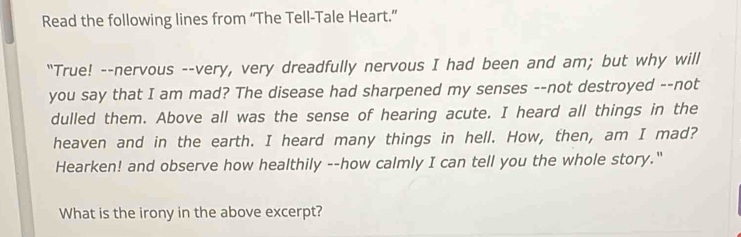 Read the following lines from “The Tell-Tale Heart.” 
"True! --nervous --very, very dreadfully nervous I had been and am; but why will 
you say that I am mad? The disease had sharpened my senses --not destroyed --not 
dulled them. Above all was the sense of hearing acute. I heard all things in the 
heaven and in the earth. I heard many things in hell. How, then, am I mad? 
Hearken! and observe how healthily --how calmly I can tell you the whole story." 
What is the irony in the above excerpt?