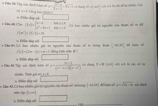 Cầu 39. Tập xác định hàm số y=sqrt(frac 3-x)x+2+sqrt[3](x-1) có dạng D=(-a;b] với a; b là các số tự nhiên. Giá 
trị a+b bằng bao nhiêu? 
Điền đáp số: □ 
» Câu 40.Cho f(x)=beginarrayl x-4khix≥ 0 x^2-4x+1khix<0endarray.. Có bao nhiêu giá trị nguyên của tham số m để
shat O
f(m^2)+f(-2)=18. 
Điền đáp số: □ 
» Câu 41.Có bao nhiêu giá trị nguyên của tham số m trong đoạn [-20;20] để hàm soverline O
f(x)=(2m-1)x+m+3 đồng biến trên R ? 
Điền đáp số: □ 
* Câu 42.Tập xác định hàm số y= (3x-2)/(x^2-x+1)(x-x^2)  có dạng D=R a;b với a; b là cwidehat a c số tự 
nhiên. Tính giá trị a+b
Điền đáp số: □ 
Câu 43. Có bao nhiêu giá trị nguyên của tham số m trong (-10;10) để hàm số y=sqrt(3x-m) xác định 
trên tập (1;+∈fty ). 
Điền đáp số: □ 
Hết