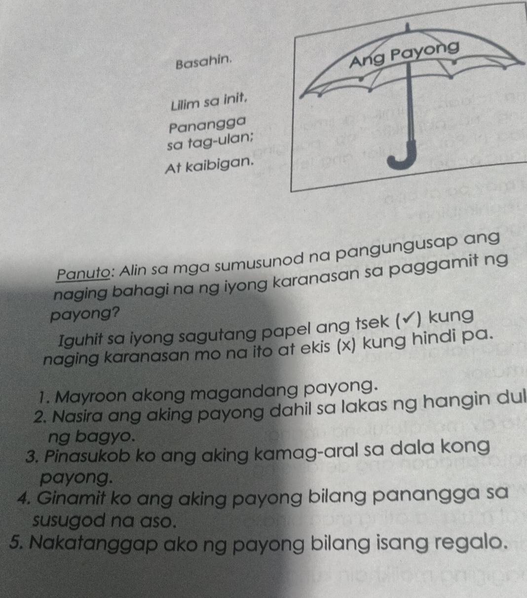 Basahin. 
Lilim sa init, 
Panangga 
sa tag-ulan; 
At kaibigan. 
Panuto: Alin sa mga sumusunod na pangungusap ang 
naging bahagi na ng iyong karanasan sa paggamit ng 
payong? 
Iguhit sa iyong sagutang papel ang tsek (✓) kung 
naging karanasan mo na ito at ekis (x) kung hindi pa. 
1. Mayroon akong magandang payong. 
2. Nasira ang aking payong dahil sa lakas ng hangin dul 
ng bagyo. 
3. Pinasukob ko ang aking kamag-aral sa dala kong 
payong. 
4. Ginamit ko ang aking payong bilang panangga sa 
susugod na aso. 
5. Nakatanggap ako ng payong bilang isang regalo.