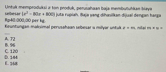 Untuk memproduksi x ton produk, perusahaan baja membutuhkan biaya
sebesar (x^2-80x+800) juta rupiah. Baja yang dihasilkan dijual dengan harga
Rp40.000,00 per kg.
Keuntungan maksimal perusahaan sebesar u milyar untuk x=m. nilai m* u=
_…
A. 72
B. 96
C. 120
D. 144
E. 168