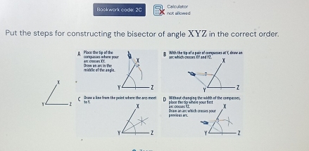 Calculstor 
Bookwork code 2C not allowed 
Put the steps for constructing the bisector of angle XYZ in the correct order. 
A Place the tip of the compasses ihène pour With the tip-of a pair of compasses at Y, drinw an 
arc crusses XY. 
reiddle of the angle. n an c in te
x
Y - 2
Y. - z C Staw a line from the point where the arrs meen a Without changing the width of the compasses, place the to whese your firs 
to YX
Draw an ar which crosses your af cosses n2 . 
previous arc.
Y - 2