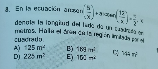 En la ecuación arc sen ( 5/x )+arcsen( 12/x )= π /2 , x
denota la longitud del lado de un cuadrado en
metros. Halle el área de la región limitada por el
cuadrado.
A) 125m^2 B) 169m^2 C)
D) 225m^2 E) 150m^2 144m^2