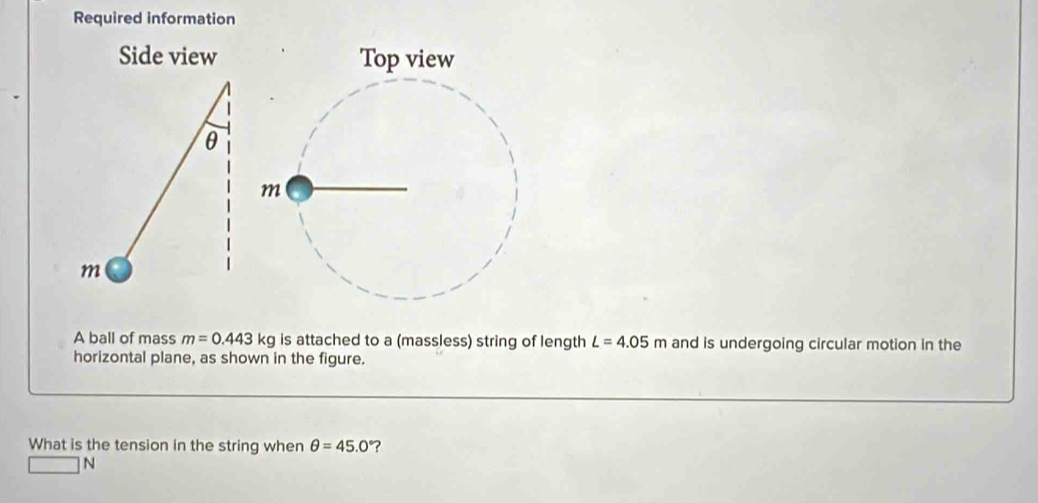 Required information 
Side view 
θ
m
A ball of mass m=0.443kg is attached to a (massless) string of length L=4.05m and is undergoing circular motion in the 
horizontal plane, as shown in the figure. 
What is the tension in the string when θ =45.0° ?
□ N