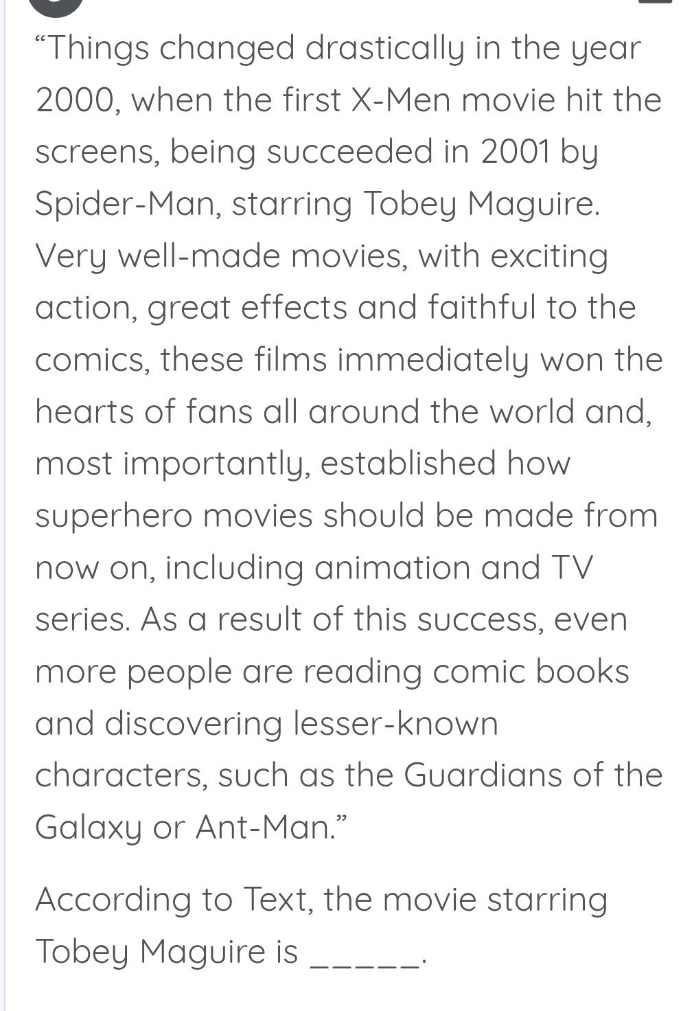 “Things changed drastically in the year
2000, when the first X -Men movie hit the 
screens, being succeeded in 2001 by 
Spider-Man, starring Tobey Maguire. 
Very well-made movies, with exciting 
action, great effects and faithful to the 
comics, these films immediately won the 
hearts of fans all around the world and, 
most importantly, established how 
superhero movies should be made from 
now on, including animation and TV 
series. As a result of this success, even 
more people are reading comic books 
and discovering lesser-known 
characters, such as the Guardians of the 
Galaxy or Ant-Man." 
According to Text, the movie starring 
Tobey Maguire is_ 
·