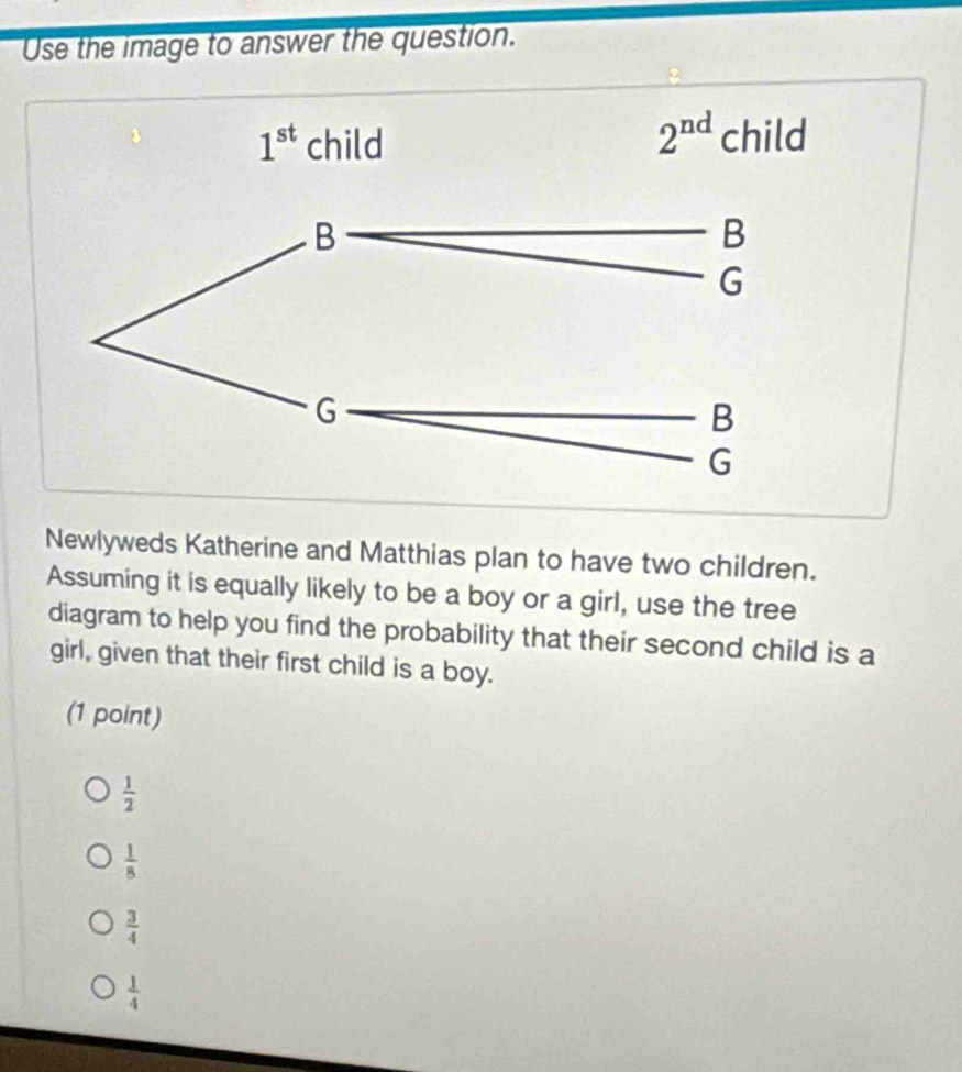 Use the image to answer the question.
Newlyweds Katherine and Matthias plan to have two children.
Assuming it is equally likely to be a boy or a girl, use the tree
diagram to help you find the probability that their second child is a
girl, given that their first child is a boy.
(1 point)
 1/2 
 1/8 
 3/4 
 1/4 