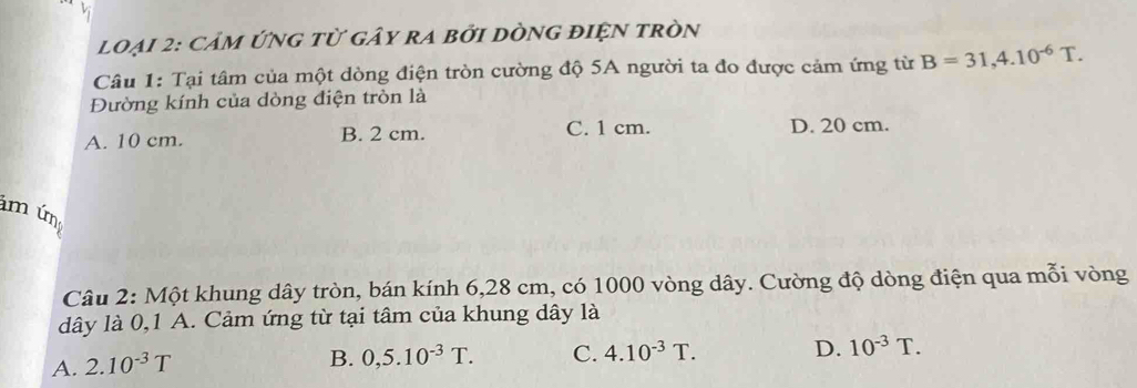 Vị
loại 2: Cảm ứng tử gây ra bởi dònG điện tròn
Câu 1: Tại tâm của một dòng điện tròn cường độ 5A người ta đo được cảm ứng từ B=31,4.10^(-6)T. 
Đường kính của dòng điện tròn là
A. 10 cm. B. 2 cm. C. 1 cm. D. 20 cm.
m úm
Câu 2: Một khung dây tròn, bán kính 6,28 cm, có 1000 vòng dây. Cường độ dòng điện qua mỗi vòng
dây là 0,1 A. Cảm ứng từ tại tâm của khung dây là
A. 2.10^(-3)T
B. 0,5.10^(-3)T. C. 4.10^(-3)T. D. 10^(-3)T.