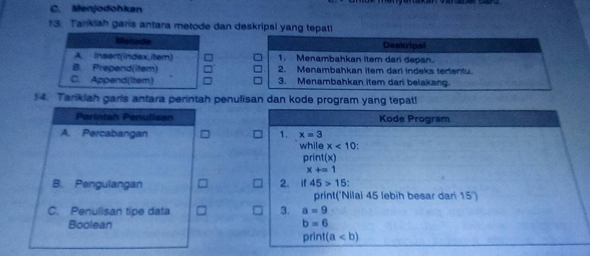 Menjodohkan 
3. Tankiah gans antara metode dan deskripsi yang tepatl 
Matode Deskripal 
A. Insert(index,item) 1. Menambahkan item dan depan. 
B. Prepend(item) 2. Menambahkan item dari indeks tertentu. 
C. Append(item) 3. Menambahkan item dari belakang 
14. Tarikiah garls antara perintah penulisan dan kode program yang tepat! 
Perintah Penulisan Kode Program 
A. Percabangan 1. x=3
while x<10</tex> 
print(x)
x+=1
B. Pengulangan 2. if 45>15 : 
print('Nilai 45 lebih besar dan 15 ') 
C. Penulisan tipe data 3. a=9
Boolean b=6
print(a