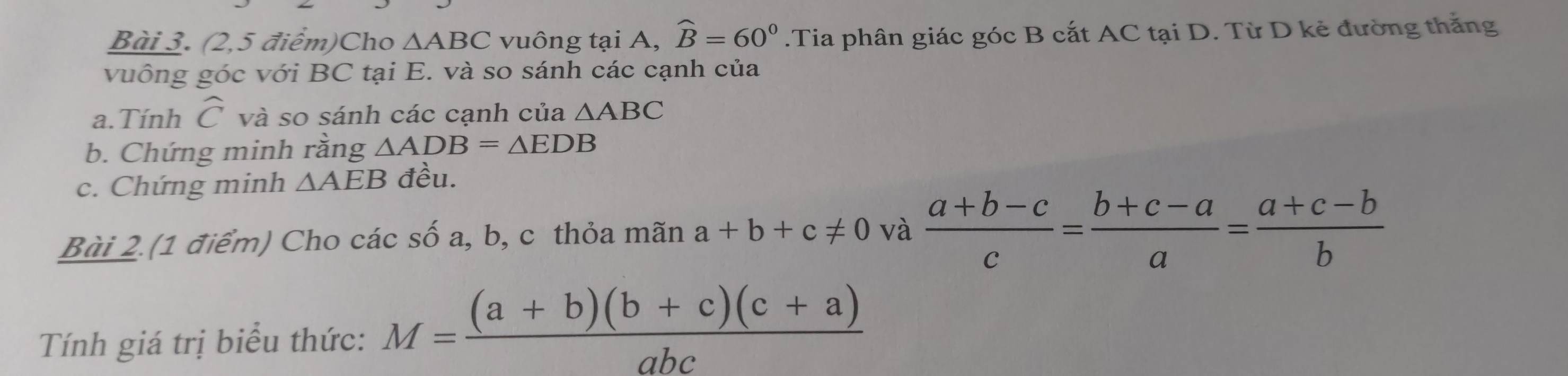 (2,5 điểm)Cho △ ABC vuông tại A, widehat B=60°.Tia phân giác góc B cắt AC tại D. Từ D kẻ đường thắng 
vuông góc với BC tại E. và so sánh các cạnh của 
a. Tính widehat C và so sánh các cạnh của △ ABC
b. Chứng minh rằng △ ADB=△ EDB
c. Chứng minh △ AEB đều. 
Bài 2.(1 điểm) Cho các số a, b, c thỏa mãn a+b+c!= 0 và  (a+b-c)/c = (b+c-a)/a = (a+c-b)/b 
Tính giá trị biểu thức: M= ((a+b)(b+c)(c+a))/abc 