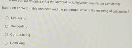 here can be no gainsaying the fact that racial injustice engulfs this community.
Based on context in this sentence and the paragraph, what is the meaning of gainsaying?
Explaining
Concealing
Contradicting
Resolving