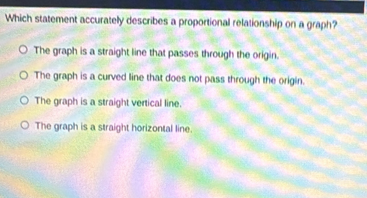 Which statement accurately describes a proportional relationship on a graph?
The graph is a straight line that passes through the origin.
The graph is a curved line that does not pass through the origin.
The graph is a straight vertical line.
The graph is a straight horizontal line.