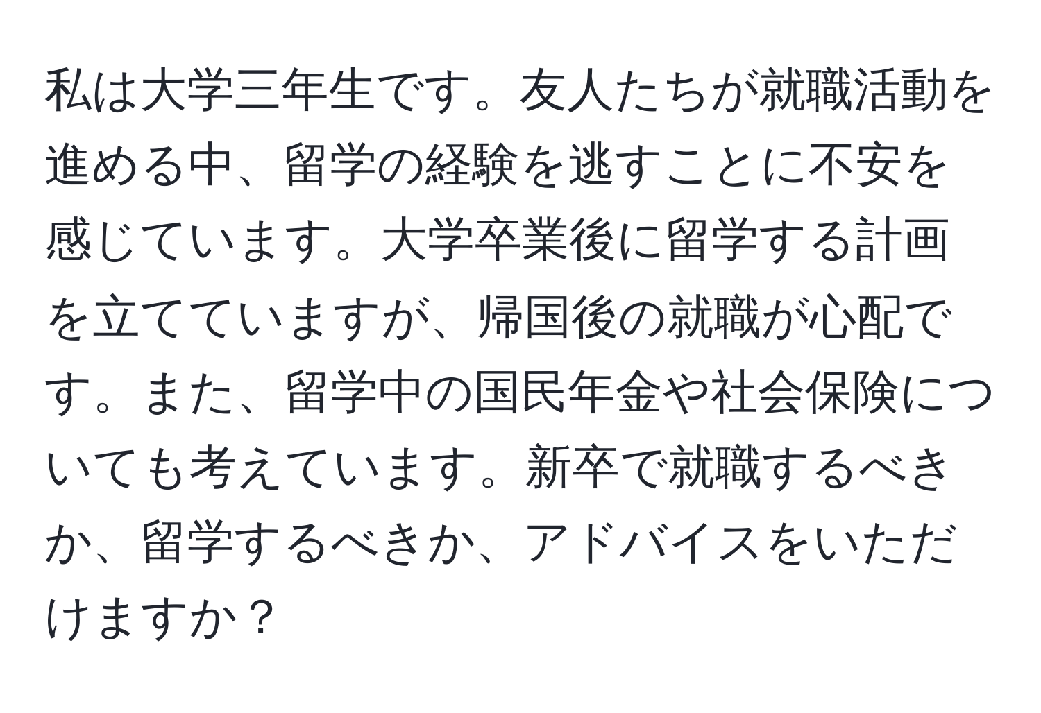 私は大学三年生です。友人たちが就職活動を進める中、留学の経験を逃すことに不安を感じています。大学卒業後に留学する計画を立てていますが、帰国後の就職が心配です。また、留学中の国民年金や社会保険についても考えています。新卒で就職するべきか、留学するべきか、アドバイスをいただけますか？