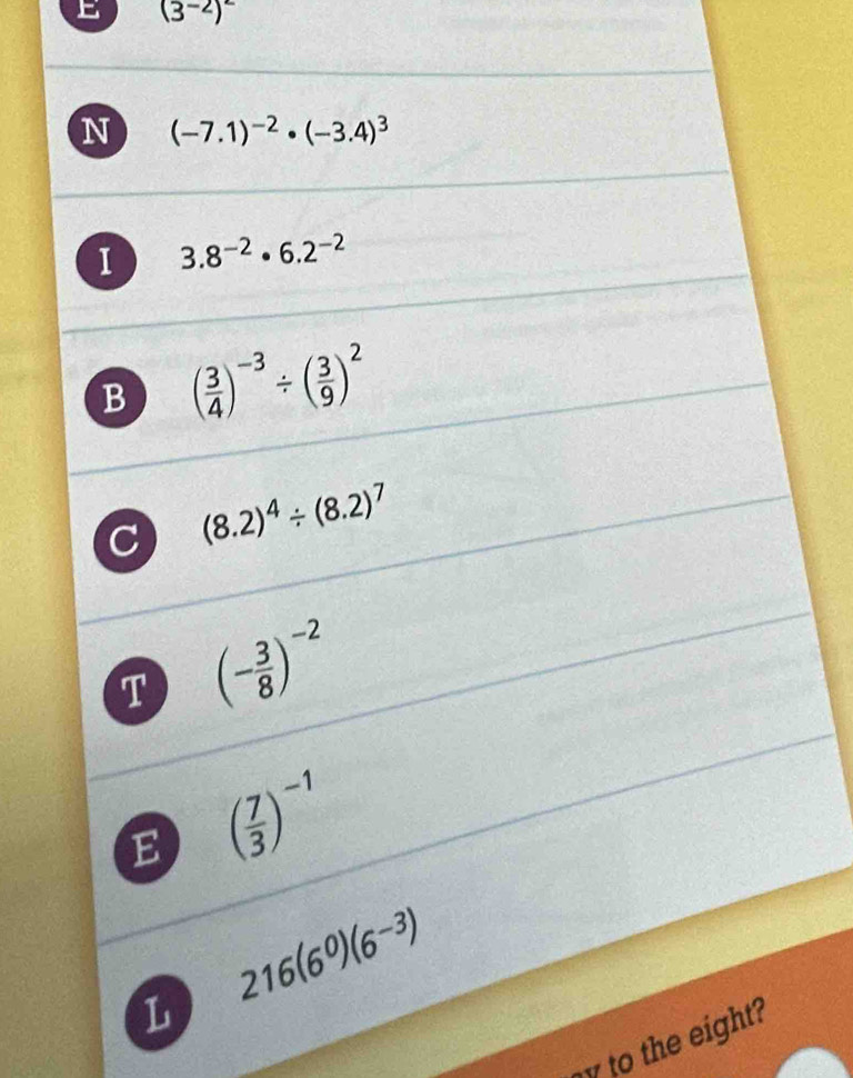 (3^(-2))^2
N (-7.1)^-2· (-3.4)^3
I 3.8^(-2)· 6.2^(-2)
B ( 3/4 )^-3/ ( 3/9 )^2
(8.2)^4/ (8.2)^7
T (- 3/8 )^-2
E ( 7/3 )^-1
216(6^0)(6^(-3))
L 
y to the eight?