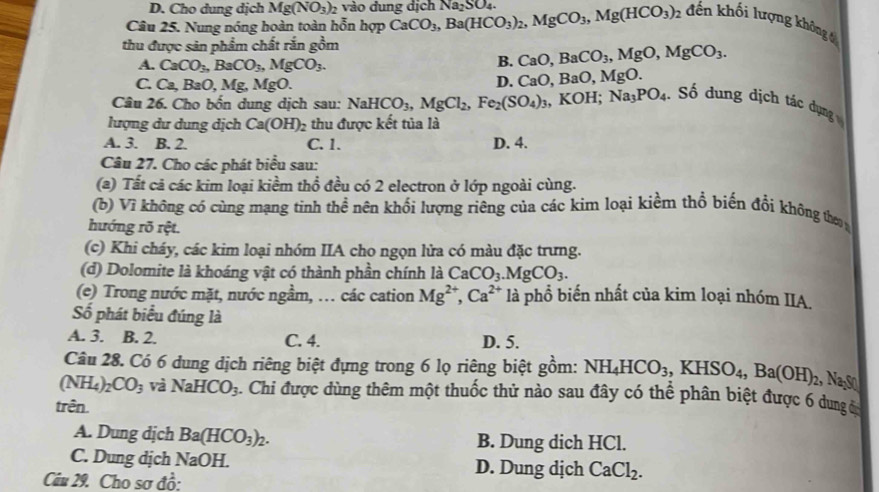 D. Cho dung dịch Mg(NO_3)_2 vào đung dịch
Câu 25. Nung nóng hoàn toàn hỗn hợp CaCO_3,Ba(HCO_3)_2,MgCO_3,Mg(HCO_3)_2 Na_2SO_4.
đến khối lượng không 
thu được sản phẩm chất rắn gồm
A. CaCO_3,BaCO_3,MgCO_3.
B. CaO,BaCO_3,MgO,MgCO_3.
C. C a, BaO, Mg, MgO. D. CaO,BaO,MgO.
Câu 26. Cho bốn dung dịch sau: NaHCO_3,MgCl_2,Fe_2(SO_4)_3,KOH;Na_3PO_4 Số dung dịch tác ụng 
lượng dư dung dịch Ca(OH) thu được kết tủa là
A. 3. B. 2. C. 1. D. 4.
Câu 27. Cho các phát biểu sau:
(a) Tất cả các kim loại kiểm thổ đều có 2 electron ở lớp ngoài cùng.
(b) Vì không có cùng mạng tinh thề nên khối lượng riêng của các kim loại kiềm thổ biến đổi không thơ 
hướng rõ rệt.
(c) Khi cháy, các kim loại nhóm IIA cho ngọn lửa có màu đặc trưng.
(d) Dolomite là khoáng vật có thành phần chính là CaCO_3.MgCO_3.
(e) Trong nước mặt, nước ngầm, … các cation Mg^(2+),Ca^(2+) là phổ biến nhất của kim loại nhóm IIA.
Số phát biểu đúng là
A. 3. B. 2. C. 4. D. 5.
Câu 28. Có 6 dung dịch riêng biệt đựng trong 6 lọ riêng biệt gồm: NH_4HCO_3,KHSO_4,Ba(OH)_2
(NH_4)_2CO_3 và NaHCO_3. Chi được dùng thêm một thuốc thử nào sau đây có thể phân biệt được 6 dung c
trên.
A. Dung dịch Ba(HCO_3)_2. B. Dung dich HCl.
C. Dung dịch NaOH D. Dung dịch CaCl_2.
Câu 29. Cho sơ đồ: