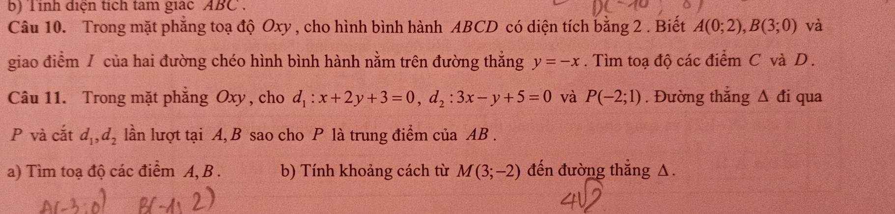 Tính điện tích tam giác ABC. 
Câu 10. Trong mặt phẳng toạ độ Oxy , cho hình bình hành ABCD có diện tích bằng 2. Biết A(0;2), B(3;0) và 
giao điểm / của hai đường chéo hình bình hành nằm trên đường thắng y=-x. Tìm toạ độ các điểm C và D. 
Câu 11. Trong mặt phẳng Oxy , cho d_1:x+2y+3=0, d_2:3x-y+5=0 và P(-2;1). Đường thắng Δ đi qua
P và cắt d_1, d_2 lần lượt tại A, B sao cho P là trung điểm của AB. 
a) Tìm toạ độ các điểm A, B. b) Tính khoảng cách từ M(3;-2) đến đường thắng Δ.