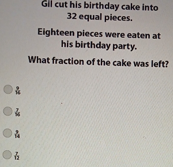 Gil cut his birthday cake into
32 equal pieces.
Eighteen pieces were eaten at
his birthday party.
What fraction of the cake was left?
 9/16 
 7/16 
 9/14 
 7/12 