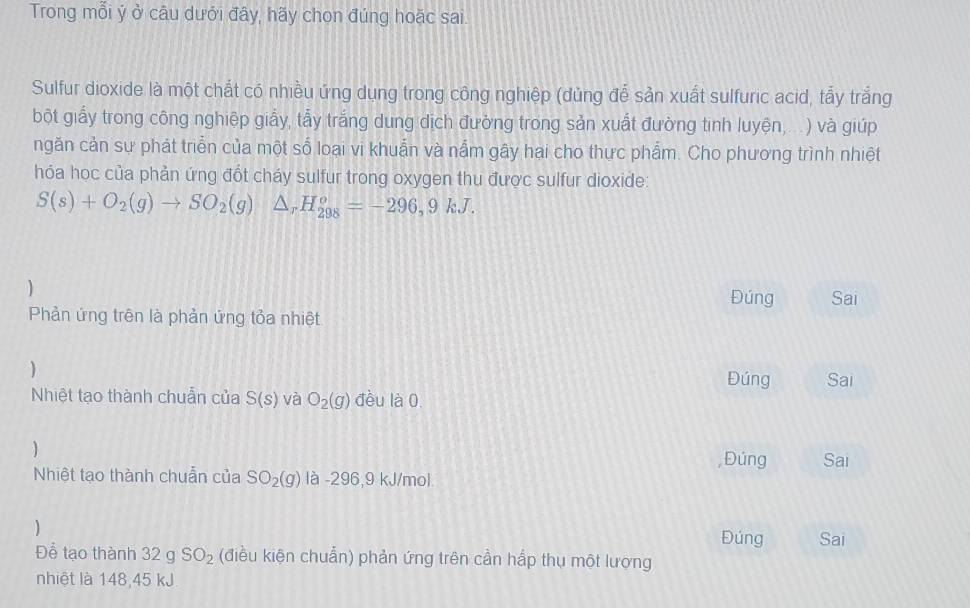 Trong mỗi ý ở câu dưới đây, hãy chon đúng hoặc sai. 
Sulfur dioxide là một chất có nhiều ứng dụng trong công nghiệp (dủng đễ sản xuất sulfuric acid, tẩy trắng 
bột giấy trong công nghiệp giấy, tẩy trắng dung dịch đường trong sản xuất đường tinh luyện,...) và giúp 
ngăn cản sự phát triển của một số loại vi khuẩn và nắm gây hại cho thực phẩm. Cho phương trình nhiệt 
hóa học của phản ứng đốt cháy sulfur trong oxygen thu được sulfur dioxide:
S(s)+O_2(g)to SO_2(g)△ _rH_(298)^o=-296,9kJ. 
Đúng Sai 
Phản ứng trên là phản ứng tỏa nhiệt 
) 
Đúng Sai 
Nhiệt tạo thành chuẩn của S(s) và O_2(g) đều là 0. 
Nhiệt tạo thành chuẩn của SO_2(g) là -296, 9 kJ/mol , Đúng Sai 
) 
Đúng Sai 
Để tạo thành 32gSO_2 (điều kiện chuẩn) phản ứng trên cần hấp thụ một lượng 
nhiệt là 148, 45 kJ.