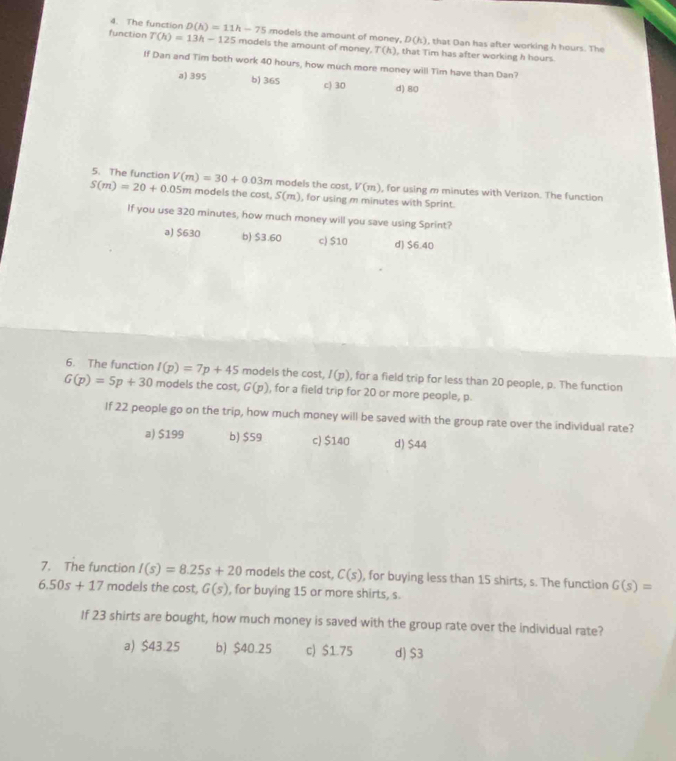 The function D(h)=11h-75 models the amount of money. D(h) , that Dan has after working h hours. The
function T(h)=13h-125 models the amount of money. T(h) , that Tim has after working h hours.
If Dan and Tim both work 40 hours, how much more money will Tim have than Dan?
a) 395 b) 365 c) 30 d) 80
5. The function models the cost. V(m) ), for using m minutes with Verizon. The function
S(m)=20+0.05m V(m)=30+0.03m models the cost. S(m) , for using m minutes with Sprint.
If you use 320 minutes, how much money will you save using Sprint?
a) $630 b) $3.60 c) $10 d) $6.40
6. The function I(p)=7p+45 models the cost, I(p) , for a field trip for less than 20 people, p. The function
G(p)=5p+30 models the cost, G(p) , for a field trip for 20 or more people, p.
If 22 people go on the trip, how much money will be saved with the group rate over the individual rate?
a) $199 b) $59 c) $140 d) $44
7. The function I(s)=8.25s+20 models the cost, C(s) , for buying less than 15 shirts, s. The function G(s)=
6.50s+17 models the cost, G(s) , for buying 15 or more shirts, s.
If 23 shirts are bought, how much money is saved with the group rate over the individual rate?
a) $43.25 b) $40.25 c) $1.75 d) $3