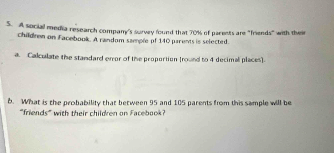 A social media research company's survey found that 70% of parents are "friends" with their 
children on Facebook. A random sample pf 140 parents is selected. 
a. Calculate the standard error of the proportion (round to 4 decimal places). 
b. What is the probability that between 95 and 105 parents from this sample will be 
“friends” with their children on Facebook?