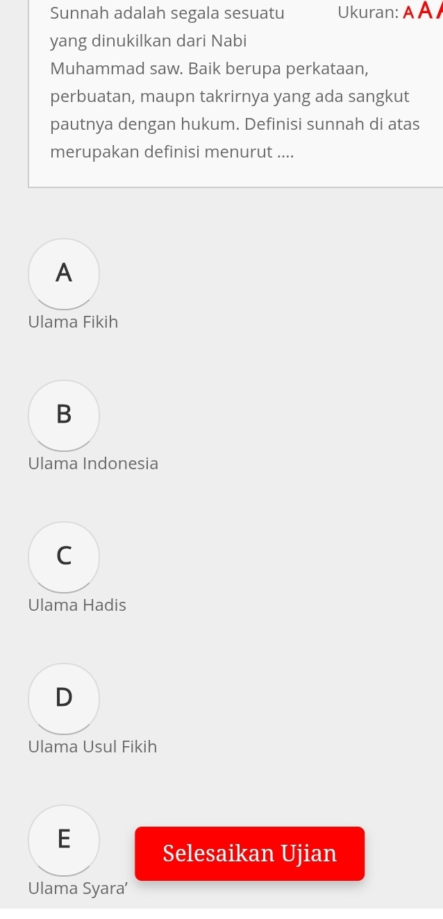 Sunnah adalah segala sesuatu Ukuran: A A /
yang dinukilkan dari Nabi
Muhammad saw. Baik berupa perkataan,
perbuatan, maupn takrirnya yang ada sangkut
pautnya dengan hukum. Definisi sunnah di atas
merupakan definisi menurut ....
A
Ulama Fikih
B
Ulama Indonesia
C
Ulama Hadis
D
Ulama Usul Fikih
E
Selesaikan Ujian
Ulama Syara’