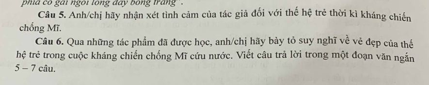 phia co gai ngoi long day bong trang ` . 
Câu 5. Anh/chị hãy nhận xét tình cảm của tác giả đối với thế hệ trẻ thời kì kháng chiến 
chống Mĩ. 
Câu 6. Qua những tác phẩm đã được học, anh/chị hãy bày tỏ suy nghĩ về vẻ đẹp của thế 
hệ trẻ trong cuộc kháng chiến chống Mĩ cứu nước. Viết câu trả lời trong một đoạn văn ngắn 
5 - 7 câu.