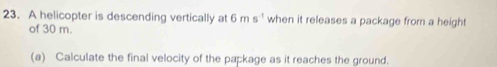 A helicopter is descending vertically at 6ms^(-1) when it releases a package from a height 
of 30 m. 
(a) Calculate the final velocity of the package as it reaches the ground.