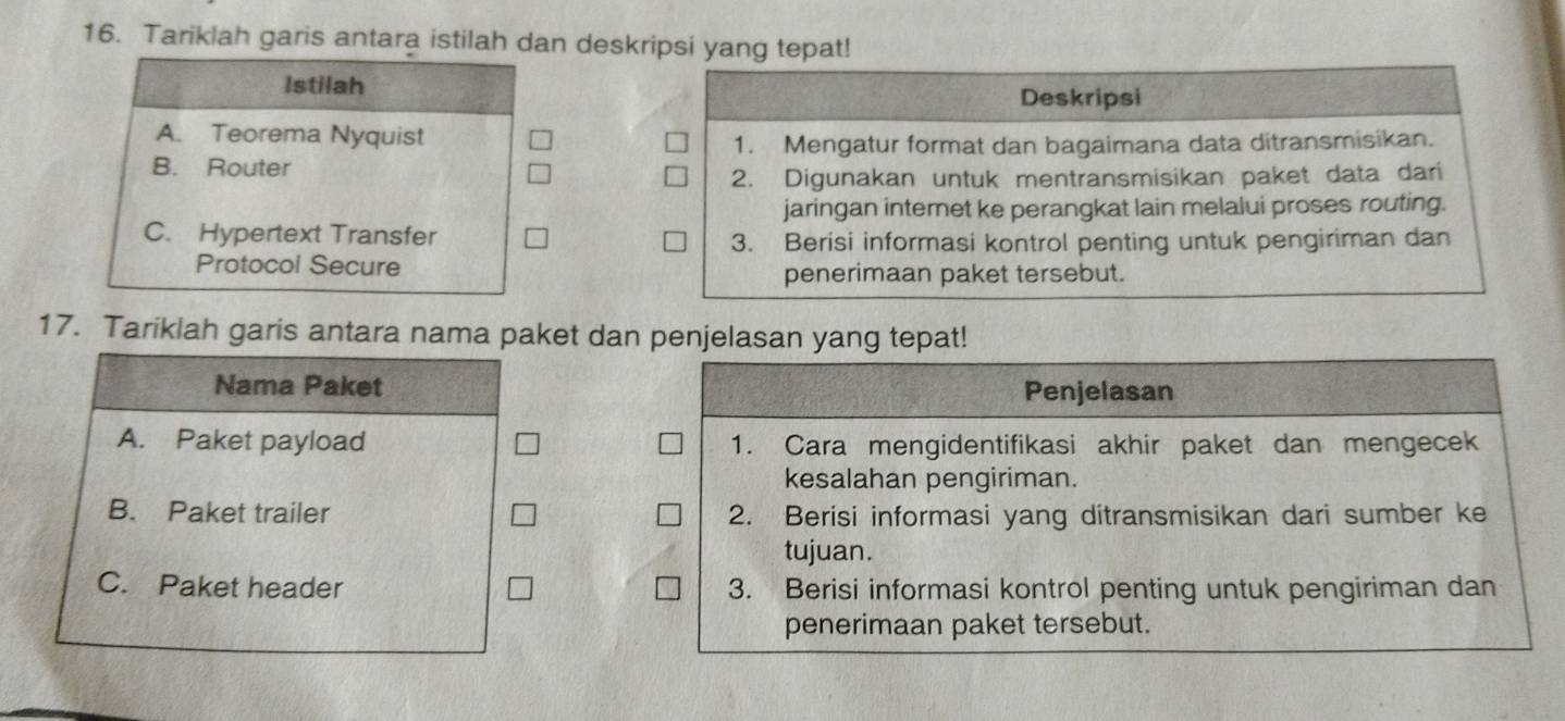 Tariklah garis antara istilah dan deskripsi yang tepat!
Istilah
Deskripsi
A. Teorema Nyquist
1. Mengatur format dan bagaimana data ditransmisikan.
B. Router
2. Digunakan untuk mentransmisikan paket data dari
jaringan internet ke perangkat lain melalui proses routing.
C. Hypertext Transfer 3. Berisi informasi kontrol penting untuk pengiriman dan
Protocol Secure penerimaan paket tersebut.
17. Tariklah garis antara nama paket dan penjelasan yang tepat!
Nama Paket Penjelasan
A. Paket payload 1. Cara mengidentifikasi akhir paket dan mengecek
kesalahan pengiriman.
B. Paket trailer 2. Berisi informasi yang ditransmisikan dari sumber ke
tujuan.
C. Paket header 3. Berisi informasi kontrol penting untuk pengiriman dan
penerimaan paket tersebut.