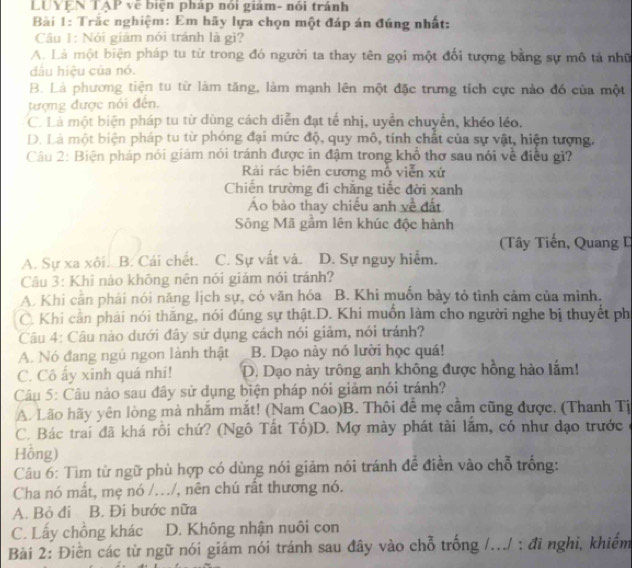 LUYEN TAP vẽ biện pháp nói giám- nói tránh
Bàải 1: Trắc nghiệm: Em hãy lựa chọn một đáp án đúng nhất:
Cầu 1: Nói giám nói tránh là gì?
A. Là một biện pháp tu từ trong đó người ta thay tên gọi một đối tượng bằng sự mô tả nhữ
dầu hiệu của nó.
B. Là phương tiện tu từ làm tăng, làm mạnh lên một đặc trưng tích cực nào đó của một
tượng được nói đến.
C. Là một biện pháp tu từ dùng cách diễn đạt tế nhị, uyền chuyển, khéo léo.
D. Là một biện pháp tu từ phóng đại mức độ, quy mô, tính chất của sự vật, hiện tượng.
Câu 2: Biện pháp nói giám nói tránh được in đậm trong khổ thơ sau nói về điều gì?
Rải rác biên cương mỗ viễn xứ
Chiến trường đi chẳng tiếc đời xanh
Ao bào thay chiếu anh yề đất
Sông Mã gầm lên khúc độc hành
(Tây Tiến, Quang I
A. Sự xa xôi. B. Cái chết. C. Sự vất và. D. Sự nguy hiểm.
Câu 3: Khí nào không nên nói giám nói tránh?
A. Khi cản phải nói năng lịch sự, có văn hóa B. Khi muốn bày tỏ tình cảm của mình.
C. Khi cần phải nói thăng, nói đúng sự thật.D. Khi muồn làm cho người nghe bị thuyết ph
Câu 4: Câu nào dưới đây sử dụng cách nói giảm, nói tránh?
A. Nó đang ngủ ngon lành thật B. Dạo này nó lười học quá!
C. Cô ấy xính quá nhi! D. Dạo này trông anh không được hồng hào lắm!
Câu 5: Câu nào sau đây sử dụng biện pháp nói giảm nói tránh?
A. Lão hãy yên lòng mà nhắm mắt! (Nam Cao)B. Thôi đề mẹ cầm cũng được, (Thanh Tị
C. Bác trai đã khá rỗi chứ? (Ngô Tất Tổ)D. Mợ mày phát tài lắm, có như dạo trước
Hồng)
Câu 6: Tìm từ ngữ phù hợp có dùng nói giảm nói tránh để điền vào chỗ trống:
Cha nó mất, mẹ nó /.../, nên chú rất thương nó.
A. Bỏ đi B. Đi bước nữa
C. Lấy chồng khác D. Không nhận nuôi con
Bài 2: Điển các từ ngữ nói giám nói tránh sau đây vào chỗ trống /.../ : đi nghi, khiểm