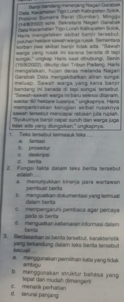 Banjir bandang menerjang Nagari Garabak
Data, Kecamatan Tigo Lurah Kabupaten Solok,
Provinsi Sumatra Barat (Sumbar), Minggu
(14/8/2022) sore. Sekretaris Nagari Garabak
Data Kecamatan Tigo Lurah Kabupaten Solok,
Haris mengatakan akibat banjir tersebut.
puluhan hektare sawah warga rusak. Sementara
korban jiwa akibat banjir tidak ada. “Sawa
warga yang rusak ini karena berada di tepi
sungai," ungkap Haris saat dihubungi, Senin
(15/8/2022), dikutip dari Tribun Padang. Haris
mengatakan, hujan deras melanda Nagari
Garabak Data mengakibatkan aliran sungai
meluap. Sawah warga yang kena banjir
bandang ini berada di tepi sungai tersebut.
"Sawah-sawah warga ini baru selesai ditanam,
sekitar 60 hektare luasnya," ungkapnya. Haris
memperkirakan kerugian akibat rusaknya
sawah tersebut mencapai ratusan juta rupiah.
'Syukurnya banjir cepat suruh dan warga juga
tidak ada yang diungsikan," ungkapnya.
1. Teks tersebut termasuk teks ....
a. fantasi
b. prosedur
c. deskripsi
d. berita
2. Fungsi fakta dalam teks berita tersebut
adalah ....
a. menunjukkan kinerja para wartawan
pembuat berita
b. menguatkan dokumentasi yang termuat
dalam berita
c. mempengaruhi pembaca agar percaya
pada isi berita
d. menguatkan kebenaran informasi dalam
berita
3. Berdasarkan isi berita tersebut, karakteristik
yang terkandung dalam teks berita tersebut
kecuali ....
a. menggunakan pemilihan kata yang tidak
ambigu
b. menggunakan struktur bahasa yang
tepat dan mudah dimengerti
c. menarik perhatian
d. terurai panjang