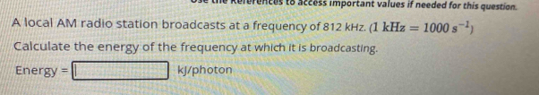 erences to access important values if needed for this question. 
A local AM radio station broadcasts at a frequency of 812 kHz. (1kHz=1000s^(-1))
Calculate the energy of the frequency at which it is broadcasting.
Energy=□ kJ/photon