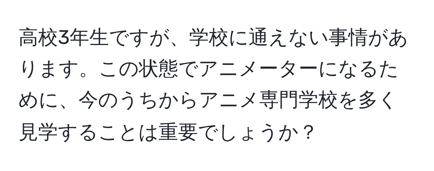 高校3年生ですが、学校に通えない事情があります。この状態でアニメーターになるために、今のうちからアニメ専門学校を多く見学することは重要でしょうか？