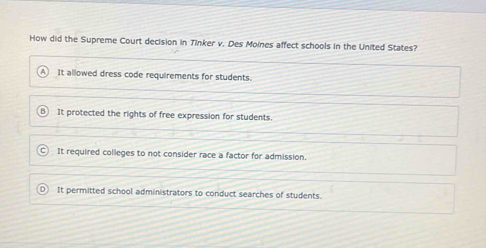 How did the Supreme Court decision in Tinker v. Des Moines affect schools in the United States?
It allowed dress code requirements for students.
It protected the rights of free expression for students.
It required colleges to not consider race a factor for admission.
It permitted school administrators to conduct searches of students.