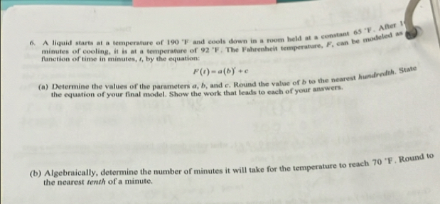 A liquid starts at a temperature of 190 'F and cools down in a room held at a constant minutes of cooling, it is at a temperature of 92 'F. The Fahrenheit temperature, F, can be modeled as 65°F. After 1
function of time in minutes, 1, by the equation:
F(t)=a(b)'+c+c
(a) Determine the values of the parameters a, b, and c. Round the value of δ to the nearest hundredth. State 
the equation of your final model. Show the work that leads to each of your answers. 
(b) Algebraically, determine the number of minutes it will take for the temperature to reach 70°F. Round to 
the nearest tenth of a minute.