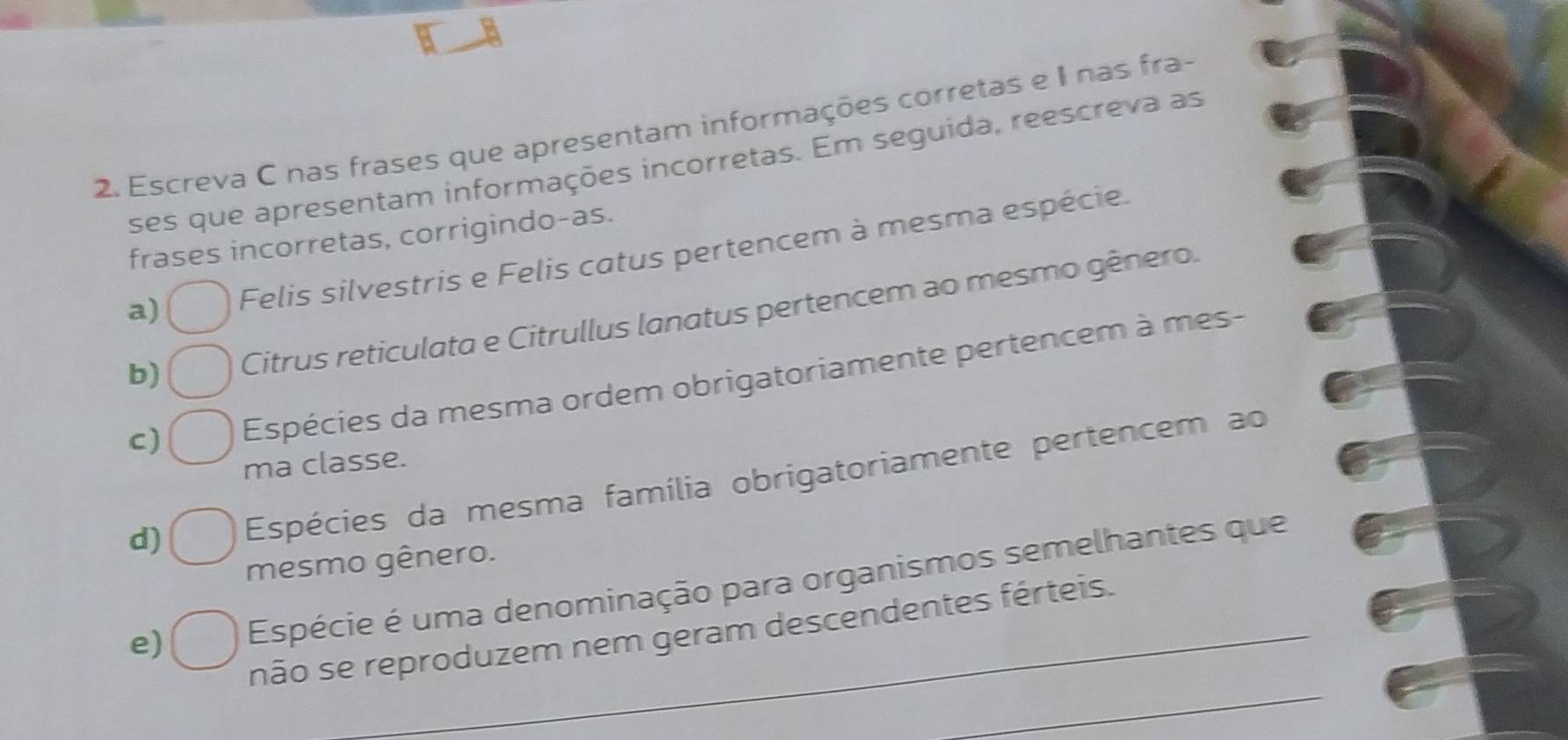 Escreva C nas frases que apresentam informações corretas e I nas fra-
ses que apresentam informações incorretas. Em seguida, reescreva as
frases incorretas, corrigindo-as.
a) Felis silvestris e Felis catus pertencem à mesma espécie.
b) Citrus reticulata e Citrullus lanatus pertencem ao mesmo gênero.
C) Espécies da mesma ordem obrigatoriamente pertencem à mes-
ma classe.
d) Espécies da mesma família obrigatoriamente pertencem ao
mesmo gênero.
e) Espécie é uma denominação para organismos semelhantes que
_
não se reproduzem nem geram descendentes férteis.