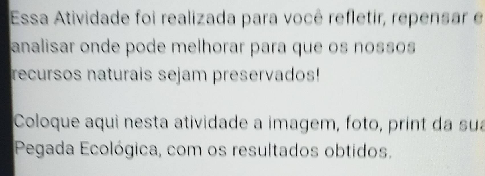 Essa Atividade foi realizada para você refletir, repensar e 
analisar onde pode melhorar para que os nossos 
recursos naturais sejam preservados! 
Coloque aqui nesta atividade a imagem, foto, print da sua 
Pegada Ecológica, com os resultados obtidos,