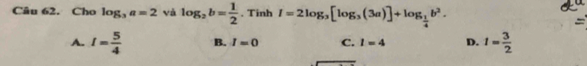 Cho log _3a=2 và log _2b= 1/2 . Tinh I=2log _3[log _3(3a)]+log _ 1/4 b^2. 
a
A. I= 5/4  1= 3/2 
B. I=0 C. l=4 D.