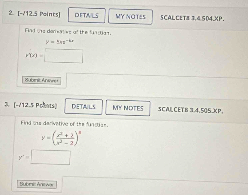 DETAILS MY NOTES SCALCET8 3.4.504.XP. 
Find the derivative of the function.
y=5xe^(-kx)
y'(x)=□
Submit Answer 
3. [-/12.5 Points] DETAILS MY NOTES SCALCET8 3.4.505.XP. 
Find the derivative of the function.
y=( (x^2+2)/x^2-2 )^8
y'=□
Submit Answer 
□ 