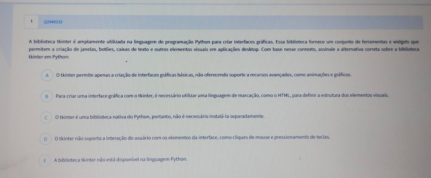 A biblioteca tkinter é amplamente utilizada na linguagem de programação Python para criar interfaces gráficas. Essa biblioteca fornece um conjunto de ferramentas e widgets que
permitem a criação de janelas, botões, caixas de texto e outros elementos visuais em aplicações desktop. Com base nesse contexto, assinale a alternativa correta sobre a biblioteca
tkinter em Python:
A O tkinter permite apenas a criação de interfaces gráficas básicas, não oferecendo suporte a recursos avançados, como animações e gráficos.
B Para criar uma interface gráfica com o tkinter, é necessário utilizar uma linguagem de marcação, como o HTML, para definir a estrutura dos elementos visuais.
C O tkinter é uma biblioteca nativa do Python, portanto, não é necessário instalá-la separadamente.
D O tkinter não suporta a interação do usuário com os elementos da interface, como cliques de mouse e pressionamento de teclas.
E A biblioteca tkinter não está disponível na linguagem Python